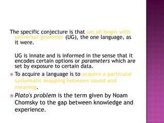 The specific conjecture is that we all begin with
universal grammar (UG), the one language, as
it were.
UG is innate and is informed in the sense that it
encodes certain options or parameters which are
set by exposure to certain data.
 To acquire a language is to acquire a particular
systematic mapping between sound and
meaning.
 Plato's

problem is the term given by Noam
Chomsky to the gap between knowledge and
experience.

 