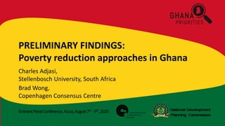 EminentPanelConference,Accra,August7th -9th,2020
PRELIMINARY FINDINGS:
Poverty reduction approaches in Ghana
Charles Adjasi,
Stellenbosch University, South Africa
Brad Wong,
Copenhagen Consensus Centre
 