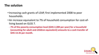 The solution
• Increasing cash grants of LEAP, first implemented 2008 to poor
households.
• An increase equivalent to 7% of household consumption for cost-of-
living based on GLSS 7.
- 7% of the poverty consumption level (GHS 2,289 per year) for a household
(accounting for adult and children equivalent) amounts to a cash transfer of
GHS 13.35 per month.
 