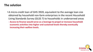The solution
• A micro-credit loan of GHS 3920, equivalent to the average loan size
obtained by household non-farm enterprises in the recent Household
Living Standards Survey (GLSS 7) to households in underserved areas
- Access to finance would serve as a leverage to propel or increase household
economic activities into higher and sustained levels thereby eventually
increasing their welfare levels.
 