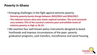 Poverty in Ghana
• Emerging challenges in the fight against extreme poverty.
- Extreme poverty barely change between 2012/2013 and 2016/2017.
- The national success story also masks regional variation. The rural savannah
area contains 75% of the country’s extreme poor and exhibits levels of
extreme poverty as high as 36.1%
• We examine four well known policy instruments designed to boost
livelihoods and improve circumstances of the poor: poverty
graduation programs, cash transfers, microfinance and social housing.
 