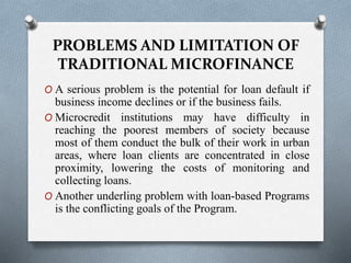 PROBLEMS AND LIMITATION OF
TRADITIONAL MICROFINANCE
O A serious problem is the potential for loan default if
business income declines or if the business fails.
O Microcredit institutions may have difficulty in
reaching the poorest members of society because
most of them conduct the bulk of their work in urban
areas, where loan clients are concentrated in close
proximity, lowering the costs of monitoring and
collecting loans.
O Another underling problem with loan-based Programs
is the conflicting goals of the Program.
 