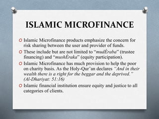 ISLAMIC MICROFINANCE
O Islamic Microfinance products emphasize the concern for
risk sharing between the user and provider of funds.
O These include but are not limited to “mudÉraba” (trustee
financing) and “mushÉraka” (equity participation).
O Islamic Microfinance has much provision to help the poor
on charity basis. As the Holy-Qur’an declares “And in their
wealth there is a right for the beggar and the deprived.”
(Al-Dhariyat: 51:16)
O Islamic financial institution ensure equity and justice to all
categories of clients.
 