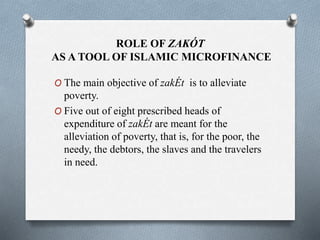 ROLE OF ZAKÓT
AS A TOOL OF ISLAMIC MICROFINANCE
O The main objective of zakÉt is to alleviate
poverty.
O Five out of eight prescribed heads of
expenditure of zakÉt are meant for the
alleviation of poverty, that is, for the poor, the
needy, the debtors, the slaves and the travelers
in need.
 