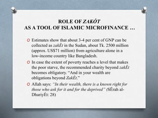 ROLE OF ZAKÓT
AS A TOOL OF ISLAMIC MICROFINANCE …
O Estimates show that about 3-4 per cent of GNP can be
collected as zakÉt in the Sudan, about Tk. 2500 million
(approx. US$71 million) from agriculture alone in a
low-income country like Bangladesh.
O In case the extent of poverty reaches a level that makes
the poor starve, the recommended charity beyond zakÉt
becomes obligatory. “And in your wealth are
obligations beyond ZakÉt.”
O Allah says: “In their wealth, there is a known right for
those who ask for it and for the deprived” (SËrah al-
DhariyÉt: 28)
 