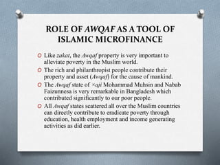 ROLE OF AWQAF AS A TOOL OF
ISLAMIC MICROFINANCE
O Like zakat, the Awqaf property is very important to
alleviate poverty in the Muslim world.
O The rich and philanthropist people contribute their
property and asset (Awqaf) for the cause of mankind.
O The Awqaf state of ×aji Mohammad Muhsin and Nabab
Faizunnesa is very remarkable in Bangladesh which
contributed significantly to our poor people.
O All Awqaf states scattered all over the Muslim countries
can directly contribute to eradicate poverty through
education, health employment and income generating
activities as did earlier.
 
