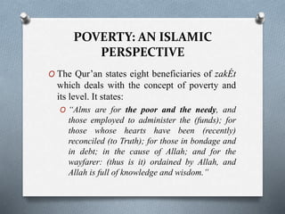 POVERTY: AN ISLAMIC
PERSPECTIVE
O The Qur’an states eight beneficiaries of zakÉt
which deals with the concept of poverty and
its level. It states:
O “Alms are for the poor and the needy, and
those employed to administer the (funds); for
those whose hearts have been (recently)
reconciled (to Truth); for those in bondage and
in debt; in the cause of Allah; and for the
wayfarer: (thus is it) ordained by Allah, and
Allah is full of knowledge and wisdom.”
 
