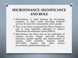 MICROFINANCE: SIGNIFICANCE
AND ROLE
O Microfinance is retail banking for developing
countries, in other words, providing financial
services for poor but economically active people.
O Thus, it has been recognized that Micro-Finance is
one of most important indicators to achieve
Millennium Development Goals (MDGs).
O Microfinance has direct role on the eradication of
extreme poverty, hunger, universal Primary
education, gender equality and empowerment of
women, child mortality, maternal health,
HIV/AIDS, malaria and other disease
environment, global partnership etc.
 