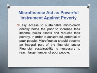 Microfinance Act as Powerful
Instrument Against Poverty
O Easy access to sustainable micro-credit
directly helps the poor to increase their
income, builds assets and reduces their
poverty. In order to achieve full potential of
poor people, Microfinance should become
an integral part of the financial sector
Financial sustainability is necessary to
reach large number of poor people.
 