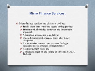 Micro Finance Services:
O Microfinance services are characterized by:
O Small, short term loans and secure saving product;
O Streamlined, simplified borrower and investment
appraisal;
O Alternative approaches to collateral;
O Quick disbursement of repeat loans after timely
repayment ;
O Above market interest rates to cover the high
transactions cost inherent to microfinance;
O High repayment rates; and
O Convenient location and timing of services. (A.M.A.
Muhith)
 