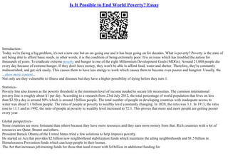 Is It Possible to End World Poverty? Essay
Introduction–
Today we're facing a big problem, it's not a new one but an on–going one and it has been going on for decades. What is poverty? Poverty is the state of
not being able to afford basic needs, in other words, it is the condition of being extremely poor. It is an issue which has troubled the nation for
thousands of years. To eradicate extreme poverty and hunger is one of the eight Millennium Development Goals (MDGs). Around 21,000 people die
every day because of extreme hunger. If they don't have money, they won't be able to afford food, water and shelter. Therefore, they're constantly
malnourished, and get sick easily. This causes them to have less energy to work which causes them to become even poorer and hungrier. Usually, the
...show more content...
Not only are they vulnerable to illness and diseases but they have a higher possibility of dying before they turn 1.
Statistics–
Poverty line also known as the poverty threshold is the minimum level of income needed to secure life necessities. The common international
poverty line is roughly about $1 per day. According to a research from 23rd July 2012, the total percentage of world population that lives on less
than $2.50 a day is around 50% which is around 3 billion people. The total number of people in developing countries with inadequate access to
water was about 1.1 billion people. The ratio of people at poverty to wealthy level constantly changing. In 1820, the ratio was 3:1. In 1913, the ratio
rose to 11:1 and in 1992, the ratio of people at poverty to wealthy level increased to 72:1. This proves that more and more people are getting poorer
every year.
Global perspectives–
Some countries are more fortunate than others because they have more resources and they earn more money from that. Rich countries with a lot of
resources are Qatar, Brunei and others.
President Barack Obama of the United States tried a few solutions to help improve poverty.
He started an Act that provides $2 billion new neighborhood stabilization funds which maintains the ailing neighborhoods and $1.5 billion in
Homelessness Prevention funds which can keep people in their homes.
The Act that increases job training funds for those that need it most with $4 billion in additional funding for
 