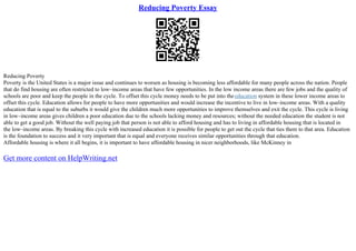 Reducing Poverty Essay
Reducing Poverty
Poverty is the United States is a major issue and continues to worsen as housing is becoming less affordable for many people across the nation. People
that do find housing are often restricted to low–income areas that have few opportunities. In the low income areas there are few jobs and the quality of
schools are poor and keep the people in the cycle. To offset this cycle money needs to be put into theeducation system in these lower income areas to
offset this cycle. Education allows for people to have more opportunities and would increase the incentive to live in low–income areas. With a quality
education that is equal to the suburbs it would give the children much more opportunities to improve themselves and exit the cycle. This cycle is living
in low–income areas gives children a poor education due to the schools lacking money and resources; without the needed education the student is not
able to get a good job. Without the well paying job that person is not able to afford housing and has to living in affordable housing that is located in
the low–income areas. By breaking this cycle with increased education it is possible for people to get out the cycle that ties them to that area. Education
is the foundation to success and it very important that is equal and everyone receives similar opportunities through that education.
Affordable housing is where it all begins, it is important to have affordable housing in nicer neighborhoods, like McKinney in
Get more content on HelpWriting.net
 
