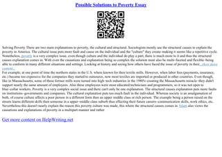Possible Solutions to Poverty Essay
Solving Poverty There are two main explanations to poverty, the cultural and structural. Sociologists mostly use the structural causes to explain the
poverty in America. The cultural issue puts more fault and cause on the individual and the "culture" they create–making it seems like a repetitive cycle.
Nonetheless, poverty is a very complex issue, even though culture and the individual do play a part, there is much more to it and thus the structural
causes explanation comes in. With even the causations and explanation being so complex the solution must also be multi–faceted and flexible–being
able to conform in many different situations and settings. Looking at history and seeing how others have faced the issue of poverty in their...show more
content...
For example, at one point of time the northern states in the U.S. where known for their textile mills. However, when labor fees (payments, insurance,
etc.) became too expensive for the companies they started to outsource, now most textiles are imported or produced in other countries. Even though,
like in Massachusetts, some of these former mills were turned into high–tech industries in the 1980's–creating the Massachusetts miracle–they didn't
support nearly the same amount of employees. Also these employees were most educated technicians and programmers, so it was not open to
blue–collar workers. Poverty is a very complex social issue and there can't only be one explanation. The structural causes explanation puts more faults
on institutions–governments and companies. The cultural explanation puts too much fault in the individual. Whereas society is an amalgamation of
both, of course culture affects a poor person in a different form then an upper middle class or rich person. The example being a person raised on the
streets learns different skills then someone in a upper–middle class suburb thus effecting their future careers–communication skills, work ethics, etc.
Nevertheless this doesn't nearly explain the reason this poverty culture was made, this where the structural causes comes in. Islam also views the
causations and explanations of poverty in a multipart manner and rather
Get more content on HelpWriting.net
 
