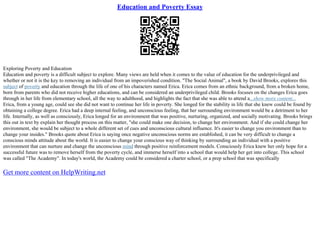 Education and Poverty Essay
Exploring Poverty and Education
Education and poverty is a difficult subject to explore. Many views are held when it comes to the value of education for the underprivileged and
whether or not it is the key to removing an individual from an impoverished condition. "The Social Animal", a book by David Brooks, explores this
subject of poverty and education through the life of one of his characters named Erica. Erica comes from an ethnic background, from a broken home,
born from parents who did not receive higher educations, and can be considered an underprivileged child. Brooks focuses on the changes Erica goes
through in her life from elementary school, all the way to adulthood, and highlights the fact that she was able to attend a...show more content...
Erica, from a young age, could see she did not want to continue her life in poverty. She longed for the stability in life that she knew could be found by
obtaining a college degree. Erica had a deep internal feeling, and unconscious feeling, that her surrounding environment would be a detriment to her
life. Internally, as well as consciously, Erica longed for an environment that was positive, nurturing, organized, and socially motivating. Brooks brings
this out in text by explain her thought process on this matter, "she could make one decision, to change her environment. And if she could change her
environment, she would be subject to a whole different set of cues and unconscious cultural influence. It's easier to change you environment than to
change your insides." Brooks quote about Erica is saying once negative unconscious norms are established, it can be very difficult to change a
conscious minds attitude about the world. It is easier to change your conscious way of thinking by surrounding an individual with a positive
environment that can nurture and change the unconscious mind through positive reinforcement models. Consciously Erica knew her only hope for a
successful future was to remove herself from the poverty cycle, and immerse herself into a school that would help her get into college. This school
was called "The Academy". In today's world, the Academy could be considered a charter school, or a prep school that was specifically
Get more content on HelpWriting.net
 