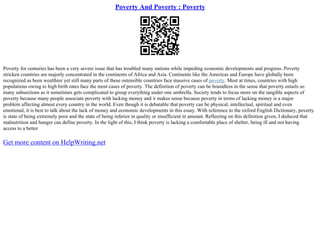 Poverty And Poverty : Poverty
Poverty for centuries has been a very severe issue that has troubled many nations while impeding economic developments and progress. Poverty
stricken countries are majorly concentrated in the continents of Africa and Asia. Continents like the Americas and Europe have globally been
recognized as been wealthier yet still many parts of these ostensible countries face massive cases of poverty. Most at times, countries with high
populations owing to high birth rates face the most cases of poverty. The definition of poverty can be boundless in the sense that poverty entails so
many subsections as it sometimes gets complicated to group everything under one umbrella. Society tends to focus more on the tangible aspects of
poverty because many people associate poverty with lacking money and it makes sense because poverty in terms of lacking money is a major
problem affecting almost every country in the world. Even though it is debatable that poverty can be physical, intellectual, spiritual and even
emotional, it is best to talk about the lack of money and economic developments in this essay. With reference to the oxford English Dictionary, poverty
is state of being extremely poor and the state of being inferior in quality or insufficient in amount. Reflecting on this definition given, I deduced that
malnutrition and hunger can define poverty. In the light of this, I think poverty is lacking a comfortable place of shelter, being ill and not having
access to a better
Get more content on HelpWriting.net
 