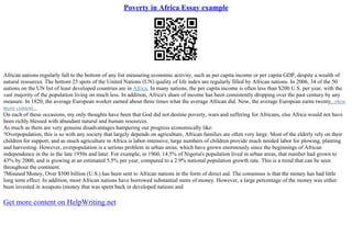 Poverty in Africa Essay example
African nations regularly fall to the bottom of any list measuring economic activity, such as per capita income or per capita GDP, despite a wealth of
natural resources. The bottom 25 spots of the United Nations (UN) quality of life index are regularly filled by African nations. In 2006, 34 of the 50
nations on the UN list of least developed countries are in Africa. In many nations, the per capita income is often less than $200 U.S. per year, with the
vast majority of the population living on much less. In addition, Africa's share of income has been consistently dropping over the past century by any
measure. In 1820, the average European worker earned about three times what the average African did. Now, the average European earns twenty...show
more content...
On each of these occasions, my only thoughts have been that God did not destine poverty, wars and suffering for Africans, else Africa would not have
been richly blessed with abundant natural and human resources.
As much as there are very genuine disadvantages hampering our progress economically like:
?Overpopulation, this is so with any society that largely depends on agriculture, African families are often very large. Most of the elderly rely on their
children for support, and as much agriculture in Africa is labor–intensive, large numbers of children provide much needed labor for plowing, planting
and harvesting. However, overpopulation is a serious problem in urban areas, which have grown enormously since the beginnings of African
independence in the in the late 1950s and later. For example, in 1960, 14.5% of Nigeria's population lived in urban areas, that number had grown to
43% by 2000, and is growing at an estimated 5.5% per year, compared to a 2.9% national population growth rate. This is a trend that can be seen
throughout the continent.
?Misused Money, Over $500 billion (U.S.) has been sent to African nations in the form of direct aid. The consensus is that the money has had little
long term effect. In addition, most African nations have borrowed substantial sums of money. However, a large percentage of the money was either
been invested in weapons (money that was spent back in developed nations and
Get more content on HelpWriting.net
 