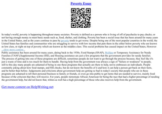 Poverty Essay
In today's world, poverty is happening throughout many societies. Poverty is defined as a person who is living of off of paychecks to pay checks; or
not having enough money to meet basic needs such as, food, shelter, and clothing. Poverty has been a social issue that has been around for many years
in the United States, and as the years continue to pass by poverty tends to get worse. Despite being one of the most popular countries in the world, the
United States has families and communities who are struggling to survive with low income that puts them in the either below poverty who are known
as low class, or right on top of poverty which are known as the middles class. This social problems has caused impact on the United States, However
...show more content...
Public assistance has been around for many years, dating back to the 1930s. Food Stamps (SNAP), Welfare or Temporary Assistance for Needy
Families (TANF),Supplemental Income (SSI), and Housing assistance are just a few programs that the government provides for needy families.
The process of getting into one of these programs are difficult, sometimes people do not want to go through the process because, they feel like it's
just a waste of time and is too much for them to handle. Having help from the government was always a sign of "failure or weakness" to people,
still to this day many people are ashamed of being in one these programs that actually are there to help, not to embrasses an individuals. People
constantly joking about how food stamps, and SSI checks, but do not know the benefits of it and how it can help a person get back on their feets,
and be better than before. Judgements and criticisms about government help are getting so bad in today's society that people who are in these
programs are ashamed to tell their personal business to family or friends, or even go into public to get items that are needed to survive, mainly food
because of the criticism that they will receive. For years, people stereotype African American for being the race that had a higher percentage of needing
the government help, but did not know that, whites as well has a high percentage of those who also receives help from the government.
Get more content on HelpWriting.net
 