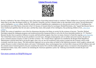 Global Poverty Essay
Poverty is defined as "the state of being poor; lack of the means of providing material needs or comforts.(" More children live in poverty in the United
States than in any other developed country (p. 192, Parrillo). Generally, poverty is blamed either on the individual or the system. Several dimensions
such as intelligence, poverty culture, family life and the system of capitalism give explanation as to why poverty exists in the U.S. Intelligence has
been labeled as one of the factors of poverty in the U.S. because of research done by sociologist, Richard Herrnstein, who "argued that the poor have a
lower intellectual capability than the non–poor, and that they marry other people of low intelligence, thus producing children of low...show more
content...
Finally, the system of capitalism is one of the few dimensions that places the blame on society for the existence of poverty. "Socialist, Michael
Harrington argued the inadequate programs and misdirected priorities hampered efforts to solve this far from intractable problem (p. 217, Parrillo)."
Because the poor have no positive influence in society and lack political support, they have no means of power to break the ongoing cycle of poverty.
The United States tried to rectify the poverty problem in several ways. Through social programs such as welfare and social security, the poor are
given a minimal amount of money in order to aid their existence. The "Trickle Down" approach was installed by the Reagan–Bush Republican
administrators with the belief that in giving the upper–class a tax cut, the rich would have more money to pump into the economy which would
eventually reach the lower classes. The Interventionist Approach was an action taken on behalf of the federal government, which sought to educate and
employ the poor in order to help them attain a job career. Unfortunately, these social programs have not been able to keep up with the inflation rates and
the constant want of material goods by the poor created by the need to fit in with the middle and upper classes. In reaction to the deregulation of the
international market, many other countries are simulating the American capitalistic system. By "reducing social benefits towards the poor and
unemployed and
Get more content on HelpWriting.net
 