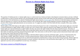 Poverty is a Human Rights Issue Essay
The question of whether poverty is a human rights issue is a controversial one. On the one hand, in development economics theory, poverty is defined
as deprivation or a lack of income and has to be solved through economic growth. On the other hand, from the perspective of international human rights
laws, poverty is first and foremost as a denial of fundamental rights and as such it's a human rights crisis. However, in the final analysis and based on
both my experience as a citizen of one the poorest countries in the world (the DR Congo) and development economics background, I believe that
poverty is first a human rights phenomenon, not an economic one. To support my stance, I will first clarify the basic concepts of this essay, notably
...show more content...
Human rights, on the other hand, are the rights or claims that someone has because he or she is a human being. As such, human rights give some kind
of special entitlement to rights' holders which, in return, give rise to claims if they cannot be enjoyed or they happen to be denied. Moreover, not only
human rights give special entitlements to rights' holders, but they also protect the rights' holders from the abuse of political power. The abuse of
political power is generally committed by States who are both duty bearers and services providers and must be held accountable when they fail to fulfill
their duties of respecting, protecting and promoting human rights. Non–state actors as well can fail to respect, protect and promote human rights under
the territory they control and must be held to account.
Based on this conceptual background, and in accordance with Irene Khan's analysis on poverty and human rights , poverty is characterized by four
main features, notably: deprivation, insecurity, voiceless and powerlessness. Based on these features and as Irene Khan argues, "poverty is not
primarily about economics and income levels. It is about the powerlessness experienced in so many ways by those living in poverty. Human rights are
claims that the weak advance to hold the powerful to account, and that is why poverty is first and foremost about rights" (p.21). The human rights
approach to poverty can be exemplified in several ways. For instance,
Get more content on HelpWriting.net
 