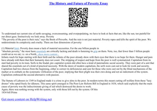 The History and Future of Poverty Essay
To understand our current sins of earth–savaging, overconsuming, and overpopulating, we have to look at facts that are, like the sun, too painful for
our direct gaze. Instinctively we look away. Poverty
"The poverty of the poor is their ruin," says the Book of Proverbs. And the ruin is not just material. Poverty rapes and kills the spirit of the poor. We
underestimate its complexity and cruelty. There are four dimensions of poverty:
(1) Material limit. Poverty does mean a lack of material necessities. For the one billion people in
"absolute poverty," the most basic essentials are critically lacking and death is fastening its grip on them. Note, too, that fewer than 3 billion people
could eat as we eat, i.e. on a North...show more content...
Infants reach for hope starting with their birth and the infants of the poor already show with their eyes that there is no hope for them. Hunger and pain
have already told them that their humanity does not count. The stripping of respect and hope from the poor is well systematized. Capitalism from its
start had poverty in its train. Serfs in the feudal, pre–capitalist system did often have a kind of paternalistic social security. They were part of a unit that
shared the essentials out of a kind of practical necessity. With the dawn of modern capitalism, the serfs were cast out to look for work and security.
Capitalism had two choices from the beginning, either to correct its deficiencies and care for those who were cast out by the blind mechanisms of the
market or to embark on the systematic vilification of the poor, implying that their plight was their own doing and not an indictment of the system.
Capitalism embraced the second alternative with passion.
The Statute of Laborers in 1349 in England made it a crime to give alms to the poor. In modern terms this meant cutting off welfare from these "lazy
drones" who opted freely for idleness. This same spirit emerged in The Poor Law Reform Bill in England in 1834, which said explicitly that the main
cause of poverty was the indiscriminate giving of aid which destroyed the desire to work.
Again, there was nothing wrong with the system, only with those left out by the system. Of this
1834 bill Prime
Get more content on HelpWriting.net
 