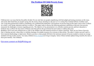 The Problem Of Child Poverty Essay
Child poverty is an issue that has the public divided. On one side there are people empathising with their plight and raising awareness on the issue,
and on the other hand there are people saying why the money always should go to the poor as it is costing New Zealand millions of dollars each
year. It has been portrayed by media as something to be combated and eradicated. Conversations on poverty bring up the topics such as how it effects
on a child 's well–being, education and how to tackle it. This paper seeks to discuss the following questions; definitions of poverty; how poverty
measured; the challenges or tension regarding poverty. The objective of my presentation is to critically examine poverty and how education is
hindered, how it affects the four tenets of Hauora and what policies the government has put in place to address this issue.
Bradshaw (2015) uses term child poverty to refer to the children who lack material resources to attain a good life. There are two forms of poverty.
One is 'absolute poverty, where there is a definite shortage of available resources for everyone in that society. The other is 'relative poverty' and is a
form material disadvantage or deprivation. Relative poverty is when people fall below the minimum amount of income needed to sustain an average
standard of living in their society. Too many children inNew Zealand are living in inequity. Some of these include orphans being raised by the state or
from poor families. The Children's
Get more content on HelpWriting.net
 