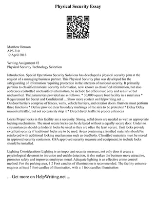 Physical Security Essay
Matthew Benson
APS 210
12 April 2013
Writing Assignment #2
Physical Security Technology Selection
Introduction. Special Operations Security Solutions has developed a physical security plan at the
request of a managing business partner. This Physical Security plan was developed for the
safeguarding of information requiring protection in the interests of national security. It primarily
pertains to classified national security information, now known as classified information, but also
addresses controlled unclassified information, to include for official use only and sensitive but
unclassified. The parameters provided are as follows. * 30,000 square foot facility in a rural area *
Requirement for Secret and Confidential ... Show more content on Helpwriting.net ...
Outdoor barriers comprise of fences, walls, vehicle barriers, and exterior doors. Barriers must perform
three functions * Define provide clear boundary markings of the area to be protected * Delay Delay
unwanted traffic, but not necessarily stop it * Direct direct traffic to proper entrances
Locks Proper locks in this facility are a necessity. Strong, solid doors are needed as well as appropriate
locking mechanisms. The most secure locks can be defeated without a equally secure door. Under no
circumstances should cylindrical locks be used as they are often the least secure. Unit locks provide
excellent security if traditional locks are to be used. Areas containing classified materials should be
reinforced with additional locking mechanisms such as deadbolts. Classified materials must be stored
in approved security containers. GSA approved security measure and equipment; to include locks
should be installed.
Lighting Considerations Lighting is an important security measure; not only does it create a
psychological deterrent to intrusion and enable detection, it also makes the business more attractive,
promotes safety and improves employee moral. Adequate lighting is an effective crime control
method. For the parking area, 1 2 Foot candles of illumination is recommended. The facility entrance
requires at least 5 foot candles of illumination, with a 1 foot candles illumination
... Get more on HelpWriting.net ...
 