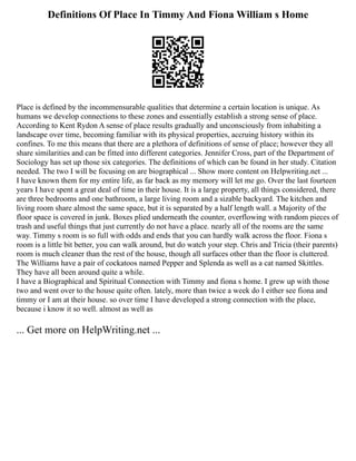 Definitions Of Place In Timmy And Fiona William s Home
Place is defined by the incommensurable qualities that determine a certain location is unique. As
humans we develop connections to these zones and essentially establish a strong sense of place.
According to Kent Rydon A sense of place results gradually and unconsciously from inhabiting a
landscape over time, becoming familiar with its physical properties, accruing history within its
confines. To me this means that there are a plethora of definitions of sense of place; however they all
share similarities and can be fitted into different categories. Jennifer Cross, part of the Department of
Sociology has set up those six categories. The definitions of which can be found in her study. Citation
needed. The two I will be focusing on are biographical ... Show more content on Helpwriting.net ...
I have known them for my entire life, as far back as my memory will let me go. Over the last fourteen
years I have spent a great deal of time in their house. It is a large property, all things considered, there
are three bedrooms and one bathroom, a large living room and a sizable backyard. The kitchen and
living room share almost the same space, but it is separated by a half length wall. a Majority of the
floor space is covered in junk. Boxes plied underneath the counter, overflowing with random pieces of
trash and useful things that just currently do not have a place. nearly all of the rooms are the same
way. Timmy s room is so full with odds and ends that you can hardly walk across the floor. Fiona s
room is a little bit better, you can walk around, but do watch your step. Chris and Tricia (their parents)
room is much cleaner than the rest of the house, though all surfaces other than the floor is cluttered.
The Williams have a pair of cockatoos named Pepper and Splenda as well as a cat named Skittles.
They have all been around quite a while.
I have a Biographical and Spiritual Connection with Timmy and fiona s home. I grew up with those
two and went over to the house quite often. lately, more than twice a week do I either see fiona and
timmy or I am at their house. so over time I have developed a strong connection with the place,
because i know it so well. almost as well as
... Get more on HelpWriting.net ...
 