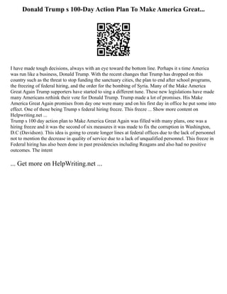 Donald Trump s 100-Day Action Plan To Make America Great...
I have made tough decisions, always with an eye toward the bottom line. Perhaps it s time America
was run like a business, Donald Trump. With the recent changes that Trump has dropped on this
country such as the threat to stop funding the sanctuary cities, the plan to end after school programs,
the freezing of federal hiring, and the order for the bombing of Syria. Many of the Make America
Great Again Trump supporters have started to sing a different tune. These new legislations have made
many Americans rethink their vote for Donald Trump. Trump made a lot of promises. His Make
America Great Again promises from day one were many and on his first day in office he put some into
effect. One of those being Trump s federal hiring freeze. This freeze ... Show more content on
Helpwriting.net ...
Trump s 100 day action plan to Make America Great Again was filled with many plans, one was a
hiring freeze and it was the second of six measures it was made to fix the corruption in Washington,
D.C (Davidson). This idea is going to create longer lines at federal offices due to the lack of personnel
not to mention the decrease in quality of service due to a lack of unqualified personnel. This freeze in
Federal hiring has also been done in past presidencies including Reagans and also had no positive
outcomes. The intent
... Get more on HelpWriting.net ...
 