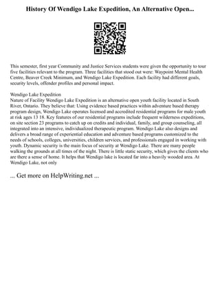 History Of Wendigo Lake Expedition, An Alternative Open...
This semester, first year Community and Justice Services students were given the opportunity to tour
five facilities relevant to the program. Three facilities that stood out were: Waypoint Mental Health
Centre, Beaver Creek Minimum, and Wendigo Lake Expedition. Each facility had different goals,
security levels, offender profiles and personal impact.
Wendigo Lake Expedition
Nature of Facility Wendigo Lake Expedition is an alternative open youth facility located in South
River, Ontario. They believe that: Using evidence based practices within adventure based therapy
program design, Wendigo Lake operates licensed and accredited residential programs for male youth
at risk ages 13 18. Key features of our residential programs include frequent wilderness expeditions,
on site section 23 programs to catch up on credits and individual, family, and group counseling, all
integrated into an intensive, individualized therapeutic program. Wendigo Lake also designs and
delivers a broad range of experiential education and adventure based programs customized to the
needs of schools, colleges, universities, children services, and professionals engaged in working with
youth. Dynamic security is the main focus of security at Wendigo Lake. There are many people
walking the grounds at all times of the night. There is little static security, which gives the clients who
are there a sense of home. It helps that Wendigo lake is located far into a heavily wooded area. At
Wendigo Lake, not only
... Get more on HelpWriting.net ...
 