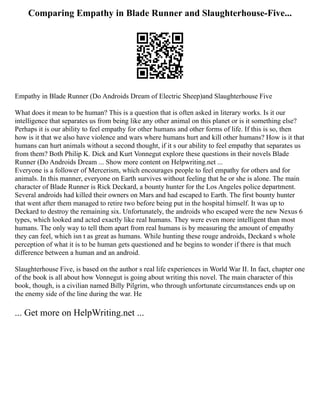 Comparing Empathy in Blade Runner and Slaughterhouse-Five...
Empathy in Blade Runner (Do Androids Dream of Electric Sheep)and Slaughterhouse Five
What does it mean to be human? This is a question that is often asked in literary works. Is it our
intelligence that separates us from being like any other animal on this planet or is it something else?
Perhaps it is our ability to feel empathy for other humans and other forms of life. If this is so, then
how is it that we also have violence and wars where humans hurt and kill other humans? How is it that
humans can hurt animals without a second thought, if it s our ability to feel empathy that separates us
from them? Both Philip K. Dick and Kurt Vonnegut explore these questions in their novels Blade
Runner (Do Androids Dream ... Show more content on Helpwriting.net ...
Everyone is a follower of Mercerism, which encourages people to feel empathy for others and for
animals. In this manner, everyone on Earth survives without feeling that he or she is alone. The main
character of Blade Runner is Rick Deckard, a bounty hunter for the Los Angeles police department.
Several androids had killed their owners on Mars and had escaped to Earth. The first bounty hunter
that went after them managed to retire two before being put in the hospital himself. It was up to
Deckard to destroy the remaining six. Unfortunately, the androids who escaped were the new Nexus 6
types, which looked and acted exactly like real humans. They were even more intelligent than most
humans. The only way to tell them apart from real humans is by measuring the amount of empathy
they can feel, which isn t as great as humans. While hunting these rouge androids, Deckard s whole
perception of what it is to be human gets questioned and he begins to wonder if there is that much
difference between a human and an android.
Slaughterhouse Five, is based on the author s real life experiences in World War II. In fact, chapter one
of the book is all about how Vonnegut is going about writing this novel. The main character of this
book, though, is a civilian named Billy Pilgrim, who through unfortunate circumstances ends up on
the enemy side of the line during the war. He
... Get more on HelpWriting.net ...
 