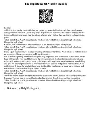 The Importance Of Athletic Training
Football
Athletic trainer can be on the side line but cannot get on the field unless called on by referees or
during timeouts for water. Coach may take a player out and instruct to the side line and see athletic
trainer. Athletic trainer must clear the athlete after an injury before they are able to go back into the
game.
Taken from IHSA, NATA guidelines and practices followed at Genoa kingston high school and
Hampshire high school
Casts all joint supports must be covered so as to not be used to injure other players.
Taken from IHSA, NATA guidelines and practices followed at Genoa kingston high school and
Hampshire high school
Blood Open wounds may be cleaned up during a timeout/water break. When athlete is on the sidelines
or when the ... Show more content on Helpwriting.net ...
If it is there is lightning and thunder the game may be pushed back or switched to a different day to
keep athletes safe. This would fall under the NATA statement. Heat guidelines stating the athletic
trainer will let coach and referees know if the players will need extra water breaks and less clothing
and gear on. Shorter practice and to educate students and coaches and parents on heat illness. Cold
guidelines will show the wind chill and how fast frost bite can happen so more warm clothing and
maybe breaks in a heated facility or shorter practice
Taken from IHSA, NATA guidelines and practices followed at Genoa kingston high school and
Hampshire high school
Water the athletic trainer must make sure there is sufficient water/Gatorade for all the players to stay
hydrated. This is a way to prevent heat stroke, heat cramps, dehydration, and heat exhaustion
Taken from IHSA, NATA guidelines and practices followed at Genoa kingston high school and
Hampshire high school
... Get more on HelpWriting.net ...
 