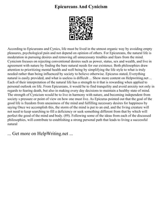 Epicureans And Cynicism
According to Epicureans and Cynics, life must be lived in the utmost organic way by avoiding empty
pleasures, psychological pain and not depend on opinion of others. For Epicureans, the natural life is
moderation in pursuing desires and removing all unnecessary troubles and fears from the mind.
Cynicism focuses on rejecting conventional desires such as power, status, sex and wealth, and live in
agreement with nature by finding the bare natural needs for our existence. Both philosophies draw
attention to prioritizing mental health and well being by simplifying the life style to what is truly
needed rather than being influenced by society to believe otherwise. Epicurus stated, Everything
natural is easily provided, and what is useless is difficult ... Show more content on Helpwriting.net ...
Each of their interpretation of the natural life has a strength to it that is rewarding when applied to
personal outlook on life. From Epicureans, it would be to find tranquility and avoid anxiety not only in
regards to fearing death, but also in making every day decisions to maintain a healthy state of mind.
The strength of Cynicism would be to live in harmony with nature, and becoming independent from
society s pressure or point of view on how one must live. As Epicurus pointed out that the goal of the
good life is freedom from uneasiness of the mind and fulfilling necessary desires for happiness by
saying Once we accomplish this, the storm of the mind is put to an end, and the living creature will
not need to keep searching to fill a deficiency or seek something different from that by which will
perfect the good of the mind and body. (89). Following some of the ideas from each of the discussed
philosophies, will contribute to establishing a strong personal path that leads to living a successful
natural
... Get more on HelpWriting.net ...
 