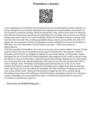 Prometheus s Journey
A new beginning was laid forth the day Prometheus discovered Individualism and the importance of
the ego, though for now, he had an experiential task laid upon his broad shoulders. Forevermore, he
will continue to spread the ideology which has blessed him, Gaia, and his newly born son, Odysseus.
Now that several years have passed since his grand discovery, his plans were to awe his once former
brothers and sisters with his new found knowledge. Moreover, Prometheus had been working on the
marvels of the old world with a working automobile (being a classic red convertible ford with a V8
engine) the most important. Likewise, he planned to use this automobile to travel to the dreaded city.
With these new tools, Prometheus will once again set towards ... Show more content on
Helpwriting.net ...
It felt like yesterday to Prometheus, for it was not every day you get such a euphoric moment. Though
upon his return to the city it was deprived of any sign of it having a life. This came as a shock to
Prometheus for he felt he was obligated to liberate his once former friends. As Prometheus walked
throughout the city in search of his former department, there happened to be a smell so rancid it made
him almost vomit just by being there. Upon entering the Street Sweeper Department, he realized there
was a man lying flat on the smooth marble floor. This man was no other than International 4 8818 a
former colleague of his. Prometheus immediately asked what had become of the city to which
International started to respond. He explained to Prometheus that a plague had wiped out many the
people and those who were left without the immediate side effects had their off springs dying off as
soon as they left the womb. Afterward, International no longer has the will to continue asking
Prometheus to leave him to his suffering to which Prometheus immediately obeyed. Now with great
remorse, Prometheus sets course back home and he vowed that he would search for a bastion of
Civilization to which he may share his
... Get more on HelpWriting.net ...
 