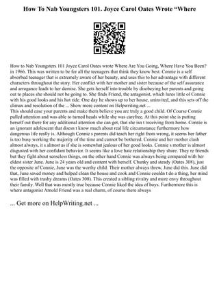 How To Nab Youngsters 101. Joyce Carol Oates Wrote “Where
How to Nab Youngsters 101 Joyce Carol Oates wrote Where Are You Going, Where Have You Been?
in 1966. This was written to be for all the teenagers that think they know best. Connie is a self
absorbed teenager that is extremely aware of her beauty, and uses this to her advantage with different
characters throughout the story. Her conflict with her mother and sister because of the self assurance
and arrogance leads to her demise. She gets herself into trouble by disobeying her parents and going
out to places she should not be going to. She finds Friend, the antagonist, which lures little ol Connie
with his good looks and his hot ride. One day he shows up to her house, uninvited, and this sets off the
climax and resolution of the ... Show more content on Helpwriting.net ...
This should ease your parents and make them believe you are truly a good child. Of Course Connie
pulled attention and was able to turned heads while she was carefree. At this point she is putting
herself out there for any additional attention she can get, that she isn t receiving from home. Connie is
an ignorant adolescent that doesn t know much about real life circumstance furthermore how
dangerous life really is. Although Connie s parents did teach her right from wrong, it seems her father
is too busy working the majority of the time and cannot be bothered. Connie and her mother clash
almost always, it s almost as if she is somewhat jealous of her good looks. Connie s mother is almost
disgusted with her confidant behavior. It seems like a love hate relationship they share. They re friends
but they fight about senseless things, on the other hand Connie was always being compared with her
eldest sister June. June is 24 years old and content with herself. Chunky and steady (Oates 308), just
the opposite of Connie, June was the worthy child. Their mother always threw, June did this. June did
that, June saved money and helped clean the house and cook and Connie couldn t do a thing, her mind
was filled with trashy dreams (Oates 308). This created a sibling rivalry and more envy throughout
their family. Well that was mostly true because Connie liked the idea of boys. Furthermore this is
where antagonist Arnold Friend was a real charm, of course there always
... Get more on HelpWriting.net ...
 
