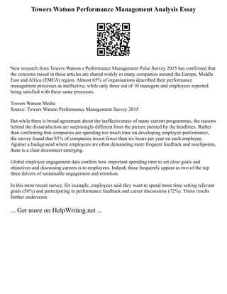 Towers Watson Performance Management Analysis Essay
New research from Towers Watson s Performance Management Pulse Survey 2015 has confirmed that
the concerns raised in these articles are shared widely in many companies around the Europe, Middle
East and Africa (EMEA) region. Almost 65% of organisations described their performance
management processes as ineffective, while only three out of 10 managers and employees reported
being satisfied with these same processes.
Towers Watson Media
Source: Towers Watson Performance Management Survey 2015
But while there is broad agreement about the ineffectiveness of many current programmes, the reasons
behind the dissatisfaction are surprisingly different from the picture painted by the headlines. Rather
than confirming that companies are spending too much time on developing employee performance,
the survey found that 83% of companies invest fewer than six hours per year on each employee.
Against a background where employees are often demanding more frequent feedback and touchpoints,
there is a clear disconnect emerging.
Global employee engagement data confirm how important spending time to set clear goals and
objectives and discussing careers is to employees. Indeed, these frequently appear as two of the top
three drivers of sustainable engagement and retention.
In this most recent survey, for example, employees said they want to spend more time setting relevant
goals (58%) and participating in performance feedback and career discussions (72%). These results
further underscore
... Get more on HelpWriting.net ...
 