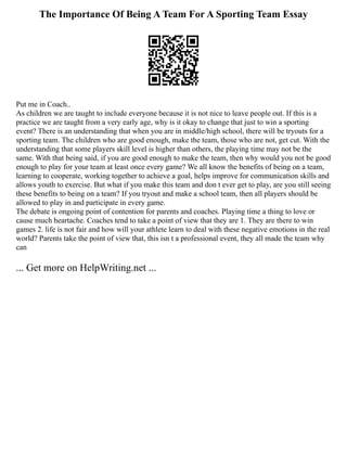 The Importance Of Being A Team For A Sporting Team Essay
Put me in Coach..
As children we are taught to include everyone because it is not nice to leave people out. If this is a
practice we are taught from a very early age, why is it okay to change that just to win a sporting
event? There is an understanding that when you are in middle/high school, there will be tryouts for a
sporting team. The children who are good enough, make the team, those who are not, get cut. With the
understanding that some players skill level is higher than others, the playing time may not be the
same. With that being said, if you are good enough to make the team, then why would you not be good
enough to play for your team at least once every game? We all know the benefits of being on a team,
learning to cooperate, working together to achieve a goal, helps improve for communication skills and
allows youth to exercise. But what if you make this team and don t ever get to play, are you still seeing
these benefits to being on a team? If you tryout and make a school team, then all players should be
allowed to play in and participate in every game.
The debate is ongoing point of contention for parents and coaches. Playing time a thing to love or
cause much heartache. Coaches tend to take a point of view that they are 1. They are there to win
games 2. life is not fair and how will your athlete learn to deal with these negative emotions in the real
world? Parents take the point of view that, this isn t a professional event, they all made the team why
can
... Get more on HelpWriting.net ...
 