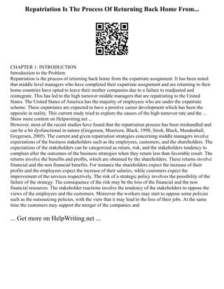 Repatriation Is The Process Of Returning Back Home From...
CHAPTER 1: INTRODUCTION
Introduction to the Problem
Repatriation is the process of returning back home from the expatriate assignment. It has been noted
that middle level managers who have completed their expatriate assignment and are returning to their
home countries have opted to leave their mother companies due to a failure to readjusted and
reintegrate. This has led to the high turnover middle managers that are repatriating to the United
States. The United States of America has the majority of employees who are under the expatriate
scheme. These expatriates are expected to have a positive career development which has been the
opposite in reality. This current study tried to explore the causes of the high turnover rate and the ...
Show more content on Helpwriting.net ...
However, most of the recent studies have found that the repatriation process has been mishandled and
can be a bit dysfunctional in nature (Gregersen, Morrison, Black, 1998; Stroh, Black, Mendenhall,
Gregersen, 2005). The current and given repatriation strategies concerning middle managers involve
expectations of the business stakeholders such as the employees, customers, and the shareholders. The
expectations of the stakeholders can be categorized as return, risk, and the stakeholders tendency to
complain after the outcomes of the business strategies when they return less than favorable result. The
returns involve the benefits and profits, which are obtained by the shareholders. These returns involve
financial and the non financial benefits. For instance the shareholders expect the increase of their
profits and the employees expect the increase of their salaries, while customers expect the
improvement of the services respectively. The risk of a strategic policy involves the possibility of the
failure of the strategy. The consequence of the risk may be the loss of the financial and the non
financial resources. The stakeholder reactions involve the tendency of the stakeholders to oppose the
views of the employees and the customers. Moreover the workers may start to oppose some policies
such as the outsourcing policies, with the view that it may lead to the loss of their jobs. At the same
time the customers may support the merger of the companies and
... Get more on HelpWriting.net ...
 