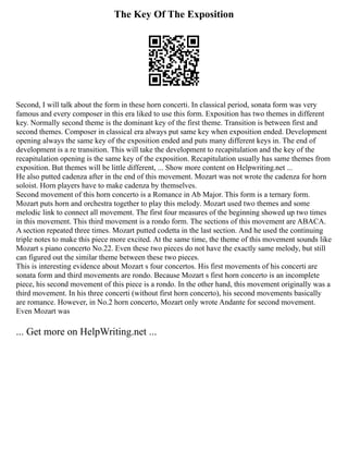 The Key Of The Exposition
Second, I will talk about the form in these horn concerti. In classical period, sonata form was very
famous and every composer in this era liked to use this form. Exposition has two themes in different
key. Normally second theme is the dominant key of the first theme. Transition is between first and
second themes. Composer in classical era always put same key when exposition ended. Development
opening always the same key of the exposition ended and puts many different keys in. The end of
development is a re transition. This will take the development to recapitulation and the key of the
recapitulation opening is the same key of the exposition. Recapitulation usually has same themes from
exposition. But themes will be little different, ... Show more content on Helpwriting.net ...
He also putted cadenza after in the end of this movement. Mozart was not wrote the cadenza for horn
soloist. Horn players have to make cadenza by themselves.
Second movement of this horn concerto is a Romance in Ab Major. This form is a ternary form.
Mozart puts horn and orchestra together to play this melody. Mozart used two themes and some
melodic link to connect all movement. The first four measures of the beginning showed up two times
in this movement. This third movement is a rondo form. The sections of this movement are ABACA.
A section repeated three times. Mozart putted codetta in the last section. And he used the continuing
triple notes to make this piece more excited. At the same time, the theme of this movement sounds like
Mozart s piano concerto No.22. Even these two pieces do not have the exactly same melody, but still
can figured out the similar theme between these two pieces.
This is interesting evidence about Mozart s four concertos. His first movements of his concerti are
sonata form and third movements are rondo. Because Mozart s first horn concerto is an incomplete
piece, his second movement of this piece is a rondo. In the other hand, this movement originally was a
third movement. In his three concerti (without first horn concerto), his second movements basically
are romance. However, in No.2 horn concerto, Mozart only wrote Andante for second movement.
Even Mozart was
... Get more on HelpWriting.net ...
 