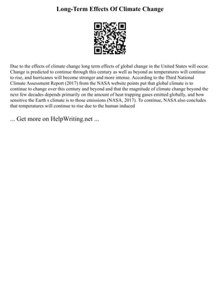 Long-Term Effects Of Climate Change
Due to the effects of climate change long term effects of global change in the United States will occur.
Change is predicted to continue through this century as well as beyond as temperatures will continue
to rise, and hurricanes will become stronger and more intense. According to the Third National
Climate Assessment Report (2017) from the NASA website points put that global climate is to
continue to change over this century and beyond and that the magnitude of climate change beyond the
next few decades depends primarily on the amount of heat trapping gases emitted globally, and how
sensitive the Earth s climate is to those emissions (NASA, 2017). To continue, NASA also concludes
that temperatures will continue to rise due to the human induced
... Get more on HelpWriting.net ...
 