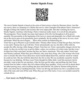 Smoke Signals Essay
The movie Smoke Signals is based on the series of short stories written by Sherman Alexie. Just like
any movie, there is a meaning to it. Before this movie, when I thought of the phrase Native American I
thought of things like feathers and societies that were impeccable. But after watching the movie,
Smoke Signals, it portrays what being a Native American really means. It is not all fun and games.
The protagonist, Victor Joseph, has many hard aspects of his life, but throughout it all he grows
mentally. His personality in the beginning of the movie is mean and despicable, he is filled with wrath,
but as the movie goes on his personality grows gradually. By the ending of the movie, he was a nicer
and kinder. When the movie begins, ... Show more content on Helpwriting.net ...
Victor has to go to Phoenix to get Arnolds ashes. Thomas offers money to help him get there, but there
is one catch, Thomas has to go with him. Victor automatically says no, but after a little while he
accepts the offer, having a little change of heart. From here on, Victor s personality changes slowly but
surely. As they are on their way to get his father s ashes, two cowboys sit in their seats, but they won t
let them have their seats back, because the boys are Native Americans. This only makes Victor mad,
and Thomas confused. When they get to Phoenix, they meet Suzy Song, who is the woman who lived
next to Arnold. She tells Victor about how much Arnold talked about him, and how much he wished
he could see him. She also told him about how the fire on July 4th was accidently caused by Arnold,
because he was drinking. All these years Victor thought his father didn t want him anymore, but he
just didn t want to hurt his son anymore. After the boys got the ashes, and anything else that Victor
wanted from his father s trailer, they left without telling Suzy goodbye. Victor was still in denial about
his father passing away, and everything that Suzy had told him. He yelled at Thomas telling him he
didn t care about him or anything basically. Victor was driving and almost ran into a car parked on the
side of the road, and went off the road. When they got out of the truck, it was a car accident caused by
a drunk driver.
... Get more on HelpWriting.net ...
 