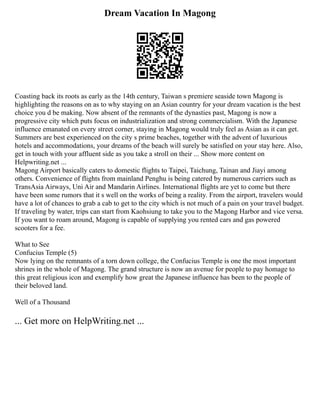 Dream Vacation In Magong
Coasting back its roots as early as the 14th century, Taiwan s premiere seaside town Magong is
highlighting the reasons on as to why staying on an Asian country for your dream vacation is the best
choice you d be making. Now absent of the remnants of the dynasties past, Magong is now a
progressive city which puts focus on industrialization and strong commercialism. With the Japanese
influence emanated on every street corner, staying in Magong would truly feel as Asian as it can get.
Summers are best experienced on the city s prime beaches, together with the advent of luxurious
hotels and accommodations, your dreams of the beach will surely be satisfied on your stay here. Also,
get in touch with your affluent side as you take a stroll on their ... Show more content on
Helpwriting.net ...
Magong Airport basically caters to domestic flights to Taipei, Taichung, Tainan and Jiayi among
others. Convenience of flights from mainland Penghu is being catered by numerous carriers such as
TransAsia Airways, Uni Air and Mandarin Airlines. International flights are yet to come but there
have been some rumors that it s well on the works of being a reality. From the airport, travelers would
have a lot of chances to grab a cab to get to the city which is not much of a pain on your travel budget.
If traveling by water, trips can start from Kaohsiung to take you to the Magong Harbor and vice versa.
If you want to roam around, Magong is capable of supplying you rented cars and gas powered
scooters for a fee.
What to See
Confucius Temple (5)
Now lying on the remnants of a torn down college, the Confucius Temple is one the most important
shrines in the whole of Magong. The grand structure is now an avenue for people to pay homage to
this great religious icon and exemplify how great the Japanese influence has been to the people of
their beloved land.
Well of a Thousand
... Get more on HelpWriting.net ...
 