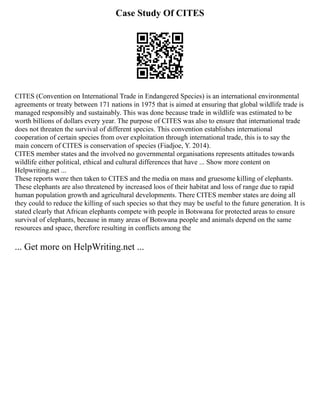 Case Study Of CITES
CITES (Convention on International Trade in Endangered Species) is an international environmental
agreements or treaty between 171 nations in 1975 that is aimed at ensuring that global wildlife trade is
managed responsibly and sustainably. This was done because trade in wildlife was estimated to be
worth billions of dollars every year. The purpose of CITES was also to ensure that international trade
does not threaten the survival of different species. This convention establishes international
cooperation of certain species from over exploitation through international trade, this is to say the
main concern of CITES is conservation of species (Fiadjoe, Y. 2014).
CITES member states and the involved no governmental organisations represents attitudes towards
wildlife either political, ethical and cultural differences that have ... Show more content on
Helpwriting.net ...
These reports were then taken to CITES and the media on mass and gruesome killing of elephants.
These elephants are also threatened by increased loos of their habitat and loss of range due to rapid
human population growth and agricultural developments. There CITES member states are doing all
they could to reduce the killing of such species so that they may be useful to the future generation. It is
stated clearly that African elephants compete with people in Botswana for protected areas to ensure
survival of elephants, because in many areas of Botswana people and animals depend on the same
resources and space, therefore resulting in conflicts among the
... Get more on HelpWriting.net ...
 