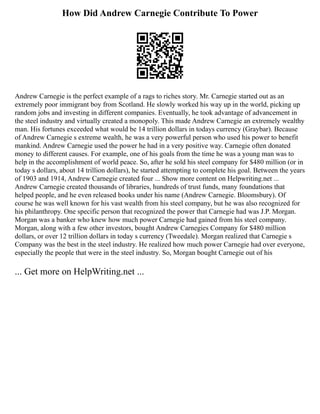 How Did Andrew Carnegie Contribute To Power
Andrew Carnegie is the perfect example of a rags to riches story. Mr. Carnegie started out as an
extremely poor immigrant boy from Scotland. He slowly worked his way up in the world, picking up
random jobs and investing in different companies. Eventually, he took advantage of advancement in
the steel industry and virtually created a monopoly. This made Andrew Carnegie an extremely wealthy
man. His fortunes exceeded what would be 14 trillion dollars in todays currency (Graybar). Because
of Andrew Carnegie s extreme wealth, he was a very powerful person who used his power to benefit
mankind. Andrew Carnegie used the power he had in a very positive way. Carnegie often donated
money to different causes. For example, one of his goals from the time he was a young man was to
help in the accomplishment of world peace. So, after he sold his steel company for $480 million (or in
today s dollars, about 14 trillion dollars), he started attempting to complete his goal. Between the years
of 1903 and 1914, Andrew Carnegie created four ... Show more content on Helpwriting.net ...
Andrew Carnegie created thousands of libraries, hundreds of trust funds, many foundations that
helped people, and he even released books under his name (Andrew Carnegie. Bloomsbury). Of
course he was well known for his vast wealth from his steel company, but he was also recognized for
his philanthropy. One specific person that recognized the power that Carnegie had was J.P. Morgan.
Morgan was a banker who knew how much power Carnegie had gained from his steel company.
Morgan, along with a few other investors, bought Andrew Carnegies Company for $480 million
dollars, or over 12 trillion dollars in today s currency (Tweedale). Morgan realized that Carnegie s
Company was the best in the steel industry. He realized how much power Carnegie had over everyone,
especially the people that were in the steel industry. So, Morgan bought Carnegie out of his
... Get more on HelpWriting.net ...
 