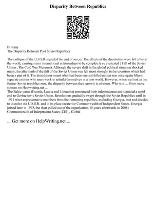 Disparity Between Republics
Brittany
The Disparity Between Post Soviet Republics
The collapse of the U.S.S.R signaled the end of an era. The effects of the dissolution were felt all over
the world, causing many international relationships to be completely re evaluated ( Fall of the Soviet
Union , The Cold War Museum). Although the severe shift in the global political situation shocked
many, the aftermath of the fall of the Soviet Union was felt most strongly in the countries which had
been a part of it. The dissolution meant what had been one solidified nation was once again fifteen
separate entities who must work to rebuild themselves in a new world. However, when we look at the
former Soviet republics now, the disparity between their growth is obvious. Why is it ... Show more
content on Helpwriting.net ...
The Baltic states (Estonia, Latvia and Lithuania) announced their independence and signaled a rapid
end to Gorbachev s Soviet Union. Revolutions gradually swept through the Soviet Republics until in
1991 when representative members from the remaining republics, excluding Georgia, met and decided
to dissolve the U.S.S.R. and in its place create the Commonwealth of Independent States. Georgia
joined later in 1993, but then pulled out of the organization 15 years afterwards in 2008 (
Commonwealth of Independent States (CIS) , Global
... Get more on HelpWriting.net ...
 