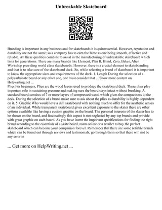 Unbreakable Skateboard
Branding is important in any business and for skateboards it is quintessential. However, reputation and
durability are not the same; so a company has to earn the fame as one being smooth, effective and
reliable. All these qualities combine to assist in the manufacturing of unbreakable skateboard which
lasts for generations. There are many brands like Element, Plan B, Blind, Zero, Baker, Alien
Workshop providing world class skateboards. However, there is a crucial element to skateboarding
and that is to take care of the skateboard deck. So, while selecting a brand of skateboard it is important
to know the appropriate sizes and requirements of the deck. 1. Length During the selection of a
polycarbonate board or any other one, one must consider that ... Show more content on
Helpwriting.net ...
Plies For beginners, Plies are the wood layers used to produce the skateboard deck. These plies play
important role in sustaining pressure and making sure the board stays intact without breaking. A
standard board consists of 7 or more layers of compressed wood which gives the compactness to the
deck. During the selection of a brand make sure to ask about the plies as durability is highly dependent
on it. 5. Graphic Who would love a dull skateboard with nothing much to offer for the aesthetic senses
of an individual. While transparent skateboard gives excellent exposure to the skater there are other
options available like having a custom graphic on the board. The personal interests of the skater has to
be shown on the board, and fascinatingly this aspect is not neglected by any top brands and provide
with great graphic on each board. As you have learnt the important specifications for finding the right
brand according to the essentials of a skate board, roam online or a retailer to buy the perfect
skateboard which can become your companion forever. Remember that there are some reliable brands
which can be found out through reviews and testimonials, go through them so that there will not be
any error in
... Get more on HelpWriting.net ...
 