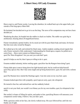 A Short Story Of Lady Eruanna
Dawn crept in, and Fleeter awoke. Leaving the chambers, he walked back up to the upper halls, just
outside of the king apos;s Main Hall.
He hesitated, but decided not to go in to see the king. The news of his companions may not have been
decided yet.
Wandering the place, he headed into the stables to check on Andrin. The stable was quite big in
architecture, housing about 20 magnificent horses.
Fleeter immediately spotted Andrin, for he stood out with his pure black body and mane, for horses
like him were only owned by Rangers.
He walked up to his stall, and stroked his black mane. Andrin neighed, sending mixed signals that
only Fleeter seemed to fully understand. Understanding his friend apos;s request, he pulled out a
carrot from ... Show more content on Helpwriting.net ...
quot;The Three Kingdoms? Are you sure you want that? quot;
quot;If it helps us one bit, then I apos;m willing to do it. quot;
Eruanna nodded solemnly, before smiling again. quot;How has the Rangers been doing? quot;
Fleeter didn apos;t want to bring down her light hearted spirit, but he could not help himself.
quot;They apos;re fine. But I fear some might end up being hunted down. quot; He said with a solemn
face.
quot;The Humans have started the Huntings again. I ran into some on my way here. quot;
Eruanna looked apon him with sympathy. quot;I apos;m sorry, quot; she whispered.
He turned to face her, and realized how sad she suddenly looked.
quot;It is not your fault, nor would I ever blame you for my own troubles, quot; he whispered to her
softly.
She smiled, in hopes of lifting his spirits, and spoke to him, quot;King Ronore will announce your
companions sooner today, I believe. See you later. quot;
With a gracious smile on her face, she slowly walked away. His eyes followed her, until she was
finally out of sight.
 