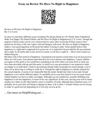 Essay on Review We Have No Right to Happiness
Review on We have No Right to Happiness
By: C.S. Lewis
In class we read three different essays including The Dying family by J.H. Plumb, Does Fatherhood
Make You Happy? By Daniel Gilbert, and We Have No Right to Happiness by C.S. Lewis. Though the
purpose of these essays can be very controversial to some, after reviewing all three essays I have
picked my favorite, or the one I agree with and disagree with most. We have no Right to Happiness
makes a very good argument on the point the author is trying to make. Some people believe that
happiness is a right and is supposed to be given out, or is required to be provided by the government,
like a right. In all reality that is true, but to an extent, we do have a right to ... Show more content on
Helpwriting.net ...
But there still is their pursuit of happiness. Guaranteed your parents social status was not just given to
them, nor will yours, your parents open that door for you to pursue your happiness. I guess whether
you agree on this point or not would have something to do with where you come from or what you
have been provided with up until this point, in which ever case government is not required to make
you happy as an individual. I believe government already helps out people too much already, even if
there not as deserving or willing to work for it. Though the right to happiness is chiefly claimed for
the sexual impulse, it seems to me impossible that the matter should stay there Lewis said. Sexual
happiness is on a whole different aspect. It s probably not in your best interest to act on every sexual
related impulse you have to make you happy. Although you are entitled too, sexually fulfilling your
happiness is not true happiness, it seems to be very superficial. In this case, leaving your wife to marry
another isn t ideal, on the other hand to some it would be. Overall, although these situations arise, it is
probably not in your best well being to depend on them. Life is short. I wouldn t blame you for trying
to make it a good one but depending on it will only set you up for
... Get more on HelpWriting.net ...
 