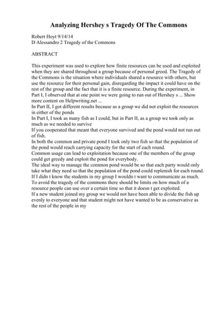 Analyzing Hershey s Tragedy Of The Commons
Robert Hoyt 9/14/14
D Alessandro 2 Tragedy of the Commons
ABSTRACT
This experiment was used to explore how finite resources can be used and exploited
when they are shared throughout a group because of personal greed. The Tragedy of
the Commons is the situation where individuals shared a resource with others, but
use the resource for their personal gain, disregarding the impact it could have on the
rest of the group and the fact that it is a finite resource. During the experiment, in
Part I, I observed that at one point we were going to run out of Hershey s ... Show
more content on Helpwriting.net ...
In Part II, I got different results because as a group we did not exploit the resources
in either of the ponds
In Part I, I took as many fish as I could, but in Part II, as a group we took only as
much as we needed to survive
If you cooperated that meant that everyone survived and the pond would not run out
of fish.
In both the common and private pond I took only two fish so that the population of
the pond would reach carrying capacity for the start of each round.
Common usage can lead to exploitation because one of the members of the group
could get greedy and exploit the pond for everybody.
The ideal way to manage the common pond would be so that each party would only
take what they need so that the population of the pond could replenish for each round.
If I didn t know the students in my group I wouldn t want to communicate as much.
To avoid the tragedy of the commons there should be limits on how much of a
resource people can use over a certain time so that it doesn t get exploited.
If a new student joined my group we would not have been able to divide the fish up
evenly to everyone and that student might not have wanted to be as conservative as
the rest of the people in my
 