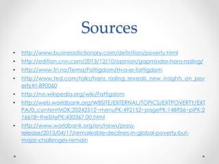 Sources
• http://www.businessdictionary.com/definition/poverty.html
• http://edition.cnn.com/2013/12/10/opinion/gapminder-hans-rosling/
• http://www.fn.no/Tema/Fattigdom/Hva-er-fattigdom
• http://www.ted.com/talks/hans_rosling_reveals_new_insights_on_pov
erty#t-890060
• http://no.wikipedia.org/wiki/Fattigdom
• http://web.worldbank.org/WBSITE/EXTERNAL/TOPICS/EXTPOVERTY/EXT
PA/0,,contentMDK:20242512~menuPK:492152~pagePK:148956~piPK:2
16618~theSitePK:430367,00.html
• http://www.worldbank.org/en/news/press-
release/2013/04/17/remarkable-declines-in-global-poverty-but-
major-challenges-remain
 
