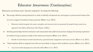 Educators can become more “poverty responsive” by doing the following
● Encourage reﬂection among educators in order to identify and discard any stereotypes or preconceived notions that
are not in support of students living in poverty (Milner et al., 2017).
○ Educators should recognize the assets, strengths, and resources that are possessed by people living in poverty as
opposed to the deﬁcits (Education Code Chapter 4 2021).
● Develop partnerships between educators and communities that address key factors shaping the learning experience
of students living in poverty outside of the school environment (Milner et al., 2017).
○ Outside of school factors include homelessness, parental/family engagement and social contexts (Milner et al., 2017).
● Teach students skills in targeted areas that are most likely to improve their academic success (Milner et al., 2017).
○ key areas include language arts and study skills (Milner et al., 2017).
Educator Awareness (Continuation)
 